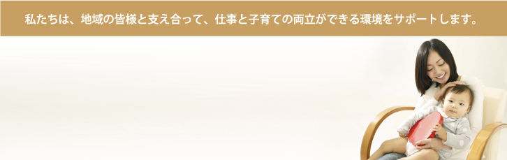 私たちは、地域の皆様と支え合って、仕事と子育ての両立ができる環境をサポートします。